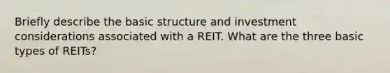 Briefly describe the basic structure and investment considerations associated with a REIT. What are the three basic types of REITs?