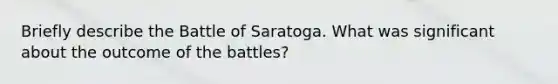 Briefly describe the Battle of Saratoga. What was significant about the outcome of the battles?