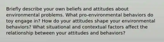 Briefly describe your own beliefs and attitudes about environmental problems. What pro-environmental behaviors do toy engage in? How do your attitudes shape your environmental behaviors? What situational and contextual factors affect the relationship between your attitudes and behaviors?