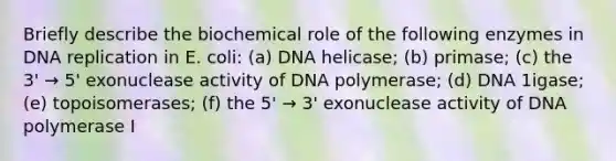 Briefly describe the biochemical role of the following enzymes in DNA replication in E. coli: (a) DNA helicase; (b) primase; (c) the 3' → 5' exonuclease activity of DNA polymerase; (d) DNA 1igase; (e) topoisomerases; (f) the 5' → 3' exonuclease activity of DNA polymerase I