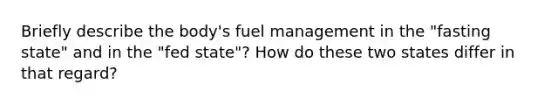 Briefly describe the body's fuel management in the "fasting state" and in the "fed state"? How do these two states differ in that regard?