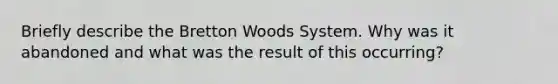 Briefly describe the Bretton Woods System. Why was it abandoned and what was the result of this occurring?