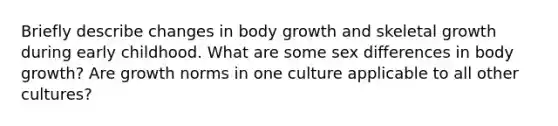 Briefly describe changes in body growth and skeletal growth during early childhood. What are some sex differences in body growth? Are growth norms in one culture applicable to all other cultures?