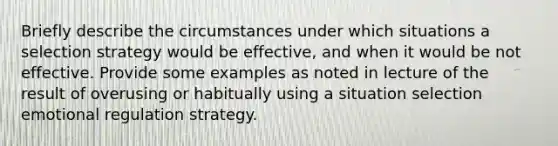 Briefly describe the circumstances under which situations a selection strategy would be effective, and when it would be not effective. Provide some examples as noted in lecture of the result of overusing or habitually using a situation selection emotional regulation strategy.