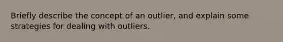 Briefly describe the concept of an outlier, and explain some strategies for dealing with outliers.