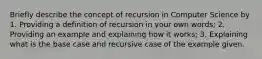 Briefly describe the concept of recursion in Computer Science by 1. Providing a definition of recursion in your own words; 2. Providing an example and explaining how it works; 3. Explaining what is the base case and recursive case of the example given.