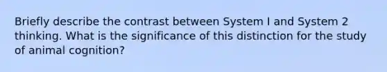 Briefly describe the contrast between System I and System 2 thinking. What is the significance of this distinction for the study of animal cognition?