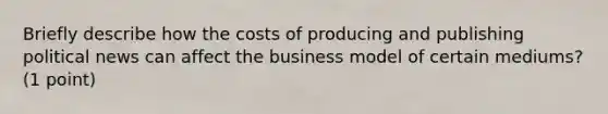 Briefly describe how the costs of producing and publishing political news can affect the business model of certain mediums? (1 point)