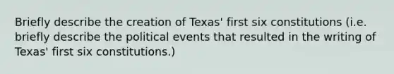 Briefly describe the creation of Texas' first six constitutions (i.e. briefly describe the political events that resulted in the writing of Texas' first six constitutions.)