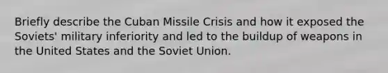 Briefly describe the Cuban Missile Crisis and how it exposed the Soviets' military inferiority and led to the buildup of weapons in the United States and the Soviet Union.