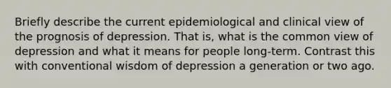 Briefly describe the current epidemiological and clinical view of the prognosis of depression. That is, what is the common view of depression and what it means for people long-term. Contrast this with conventional wisdom of depression a generation or two ago.