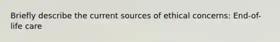 Briefly describe the current sources of ethical concerns: End-of-life care