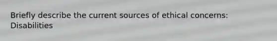 Briefly describe the current sources of ethical concerns: Disabilities