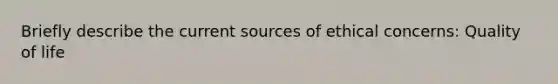 Briefly describe the current sources of ethical concerns: Quality of life