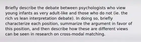 Briefly describe the debate between psychologists who view young infants as very adult-like and those who do not (ie. the rich vs lean interpretation debate). In doing so, briefly characterize each position, summarize the argument in favor of this position, and then describe how these are different views can be seen in research on cross-modal matching.