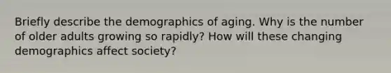 Briefly describe the demographics of aging. Why is the number of older adults growing so rapidly? How will these changing demographics affect society?