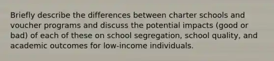 Briefly describe the differences between charter schools and voucher programs and discuss the potential impacts (good or bad) of each of these on school segregation, school quality, and academic outcomes for low-income individuals.