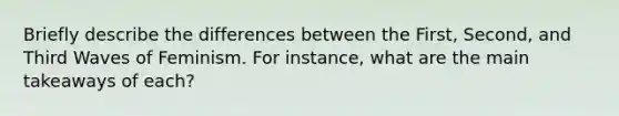 Briefly describe the differences between the First, Second, and Third Waves of Feminism. For instance, what are the main takeaways of each?