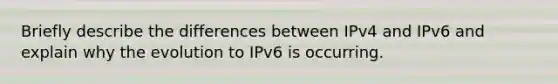 Briefly describe the differences between IPv4 and IPv6 and explain why the evolution to IPv6 is occurring.