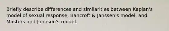 Briefly describe differences and similarities between Kaplan's model of sexual response, Bancroft & Janssen's model, and Masters and Johnson's model.