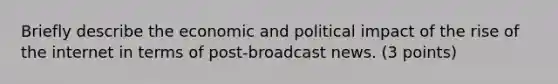 Briefly describe the economic and political impact of the rise of the internet in terms of post-broadcast news. (3 points)