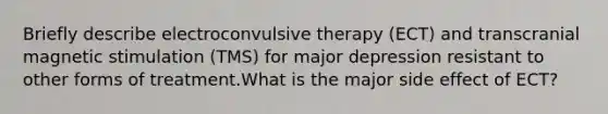 Briefly describe electroconvulsive therapy (ECT) and transcranial magnetic stimulation (TMS) for major depression resistant to other forms of treatment.What is the major side effect of ECT?