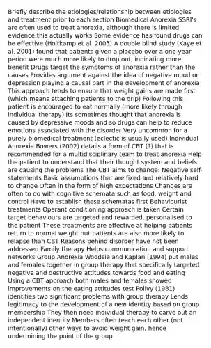 Briefly describe the etiologies/relationship between etiologies and treatment prior to each section Biomedical Anorexia SSRI's are often used to treat anorexia, although there is limited evidence this actually works Some evidence has found drugs can be effective (Holtkamp et al. 2005) A double blind study (Kaye et al. 2001) found that patients given a placebo over a one-year period were much more likely to drop out, indicating more benefit Drugs target the symptoms of anorexia rather than the causes Provides argument against the idea of negative mood or depression playing a causal part in the development of anorexia This approach tends to ensure that weight gains are made first (which means attaching patients to the drip) Following this patient is encouraged to eat normally (more likely through individual therapy) Its sometimes thought that anorexia is caused by depressive moods and so drugs can help to reduce emotions associated with the disorder Very uncommon for a purely biomedical treatment (eclectic is usually used) Individual Anorexia Bowers (2002) details a form of CBT (?) that is recommended for a multidisciplinary team to treat anorexia Help the patient to understand that their thought system and beliefs are causing the problems The CBT aims to change: Negative self-statements Basic assumptions that are fixed and relatively hard to change Often in the form of high expectations Changes are often to do with cognitive schemata such as food, weight and control Have to establish these schematas first Behaviourist treatments Operant conditioning approach is taken Certain target behaviours are targeted and rewarded, personalised to the patient These treatments are effective at helping patients return to normal weight but patients are also more likely to relapse than CBT Reasons behind disorder have not been addressed Family therapy Helps communication and support networks Group Anorexia Woodsie and Kaplan (1994) put males and females together in group therapy that specifically targeted negative and destructive attitudes towards food and eating Using a CBT approach both males and females showed improvements on the eating attitudes test Polivy (1981) identifies two significant problems with group therapy Lends legitimacy to the development of a new identity based on group membership They then need individual therapy to carve out an independent identity Members often teach each other (not intentionally) other ways to avoid weight gain, hence undermining the point of the group