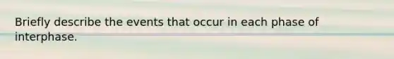 Briefly describe the events that occur in each phase of interphase.