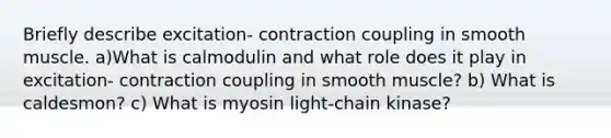 Briefly describe excitation- contraction coupling in smooth muscle. a)What is calmodulin and what role does it play in excitation- contraction coupling in smooth muscle? b) What is caldesmon? c) What is myosin light-chain kinase?