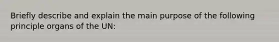 Briefly describe and explain the main purpose of the following principle organs of the UN: