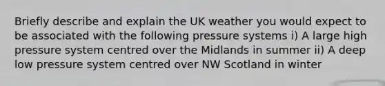 Briefly describe and explain the UK weather you would expect to be associated with the following pressure systems i) A large high pressure system centred over the Midlands in summer ii) A deep low pressure system centred over NW Scotland in winter