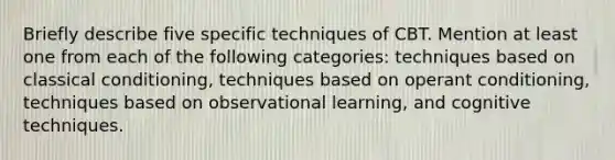 Briefly describe five specific techniques of CBT. Mention at least one from each of the following categories: techniques based on classical conditioning, techniques based on operant conditioning, techniques based on observational learning, and cognitive techniques.