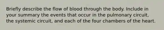 Briefly describe the flow of blood through the body. Include in your summary the events that occur in the pulmonary circuit, the systemic circuit, and each of the four chambers of the heart.