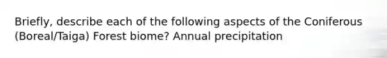 Briefly, describe each of the following aspects of the Coniferous (Boreal/Taiga) Forest biome? Annual precipitation