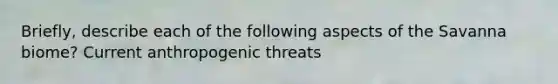 Briefly, describe each of the following aspects of the Savanna biome? Current anthropogenic threats