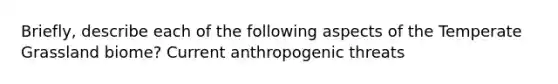 Briefly, describe each of the following aspects of the Temperate Grassland biome? Current anthropogenic threats