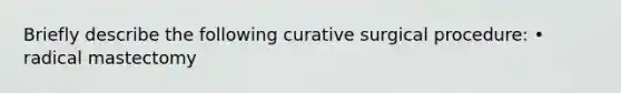 Briefly describe the following curative surgical procedure: • radical mastectomy