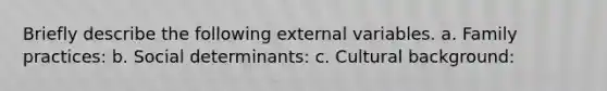 Briefly describe the following external variables. a. Family practices: b. Social determinants: c. Cultural background: