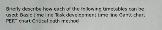 Briefly describe how each of the following timetables can be used: Basic time line Task development time line Gantt chart PERT chart Critical path method