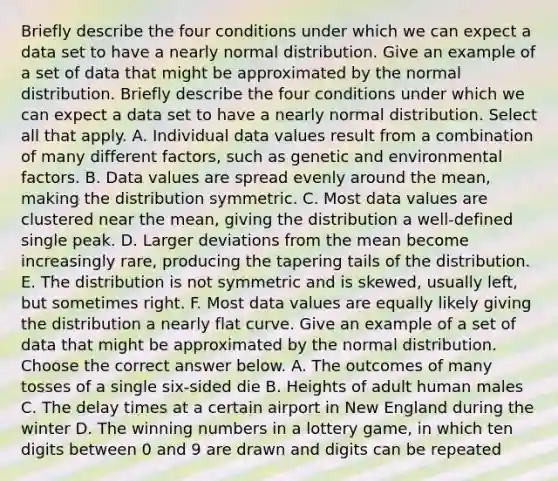 Briefly describe the four conditions under which we can expect a data set to have a nearly normal distribution. Give an example of a set of data that might be approximated by the normal distribution. Briefly describe the four conditions under which we can expect a data set to have a nearly normal distribution. Select all that apply. A. Individual data values result from a combination of many different​ factors, such as genetic and environmental factors. B. Data values are spread evenly around the​ mean, making the distribution symmetric. C. Most data values are clustered near the​ mean, giving the distribution a​ well-defined single peak. D. Larger deviations from the mean become increasingly​ rare, producing the tapering tails of the distribution. E. The distribution is not symmetric and is​ skewed, usually​ left, but sometimes right. F. Most data values are equally likely giving the distribution a nearly flat curve. Give an example of a set of data that might be approximated by the normal distribution. Choose the correct answer below. A. The outcomes of many tosses of a single​ six-sided die B. Heights of adult human males C. The delay times at a certain airport in New England during the winter D. The winning numbers in a lottery​ game, in which ten digits between 0 and 9 are drawn and digits can be repeated