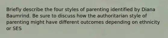 Briefly describe the four styles of parenting identified by Diana Baumrind. Be sure to discuss how the authoritarian style of parenting might have different outcomes depending on ethnicity or SES