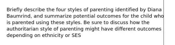 Briefly describe the four styles of parenting identified by Diana Baumrind, and summarize potential outcomes for the child who is parented using these styles. Be sure to discuss how the authoritarian style of parenting might have different outcomes depending on ethnicity or SES