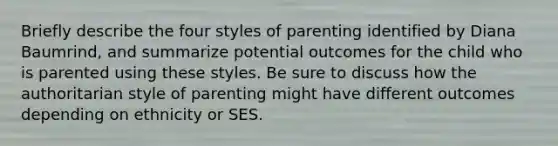 Briefly describe the four styles of parenting identified by Diana Baumrind, and summarize potential outcomes for the child who is parented using these styles. Be sure to discuss how the authoritarian style of parenting might have different outcomes depending on ethnicity or SES.