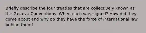 Briefly describe the four treaties that are collectively known as the Geneva Conventions. When each was signed? How did they come about and why do they have the force of international law behind them?