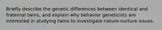 Briefly describe the genetic differences between identical and fraternal twins, and explain why behavior geneticists are interested in studying twins to investigate nature-nurture issues.