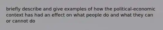 briefly describe and give examples of how the political-economic context has had an effect on what people do and what they can or cannot do