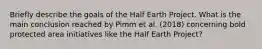 Briefly describe the goals of the Half Earth Project. What is the main conclusion reached by Pimm et al. (2018) concerning bold protected area initiatives like the Half Earth Project?