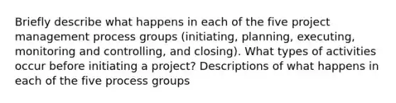 Briefly describe what happens in each of the five project management process groups (initiating, planning, executing, monitoring and controlling, and closing). What types of activities occur before initiating a project? Descriptions of what happens in each of the five process groups