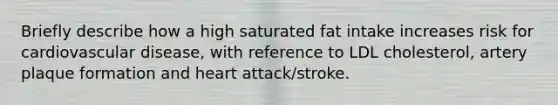 Briefly describe how a high saturated fat intake increases risk for cardiovascular disease, with reference to LDL cholesterol, artery plaque formation and heart attack/stroke.