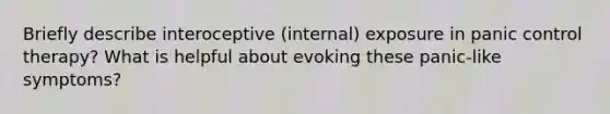 Briefly describe interoceptive (internal) exposure in panic control therapy? What is helpful about evoking these panic-like symptoms?